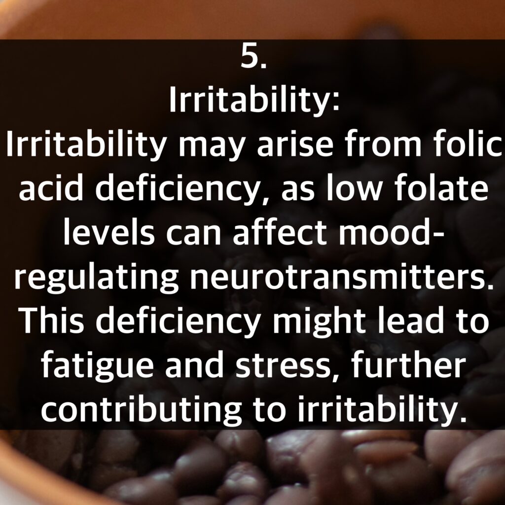 5. Irritability: Irritability may arise from folic acid deficiency, as low folate levels can affect mood-regulating neurotransmitters. This deficiency might lead to fatigue and stress, further contributing to