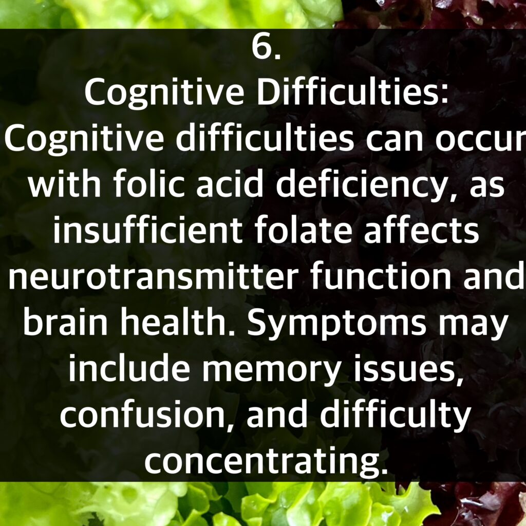 6. Cognitive Difficulties: Cognitive difficulties can occur with folic acid deficiency, as insufficient folate affects neurotransmitter function and brain health. Symptoms may include memory issues, confusion, and difficulty concentrating.