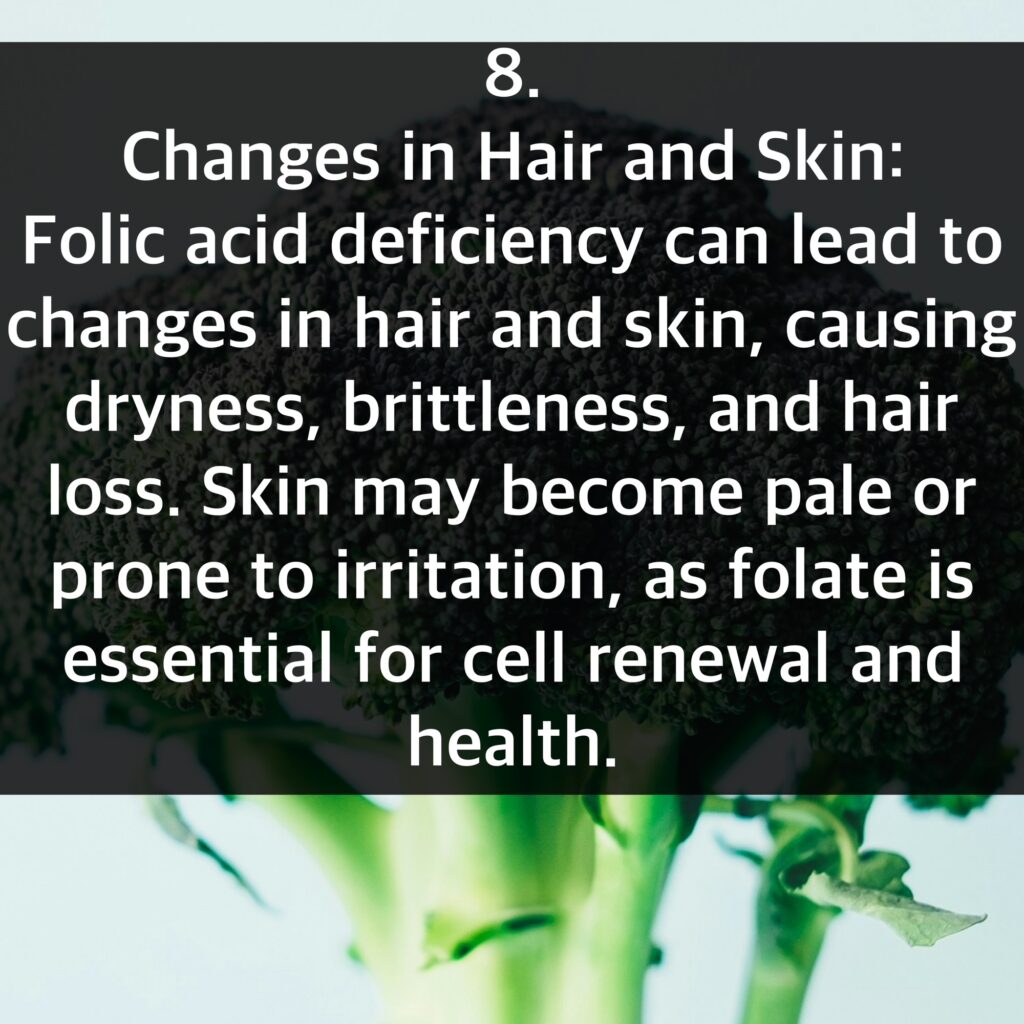 8. Changes in Hair and Skin: Folic acid deficiency can lead to changes in hair and skin, causing dryness, brittleness, and hair loss. Skin may become pale or prone to irritation, as folate is essential for cell renewal and health.