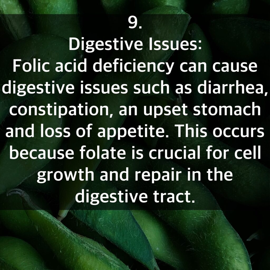 9. Digestive Issues: Folic acid deficiency can cause digestive issues such as diarrhea, constipation, an upset stomach and loss of appetite. This occurs because folate is crucial for cell growth and repair in the digestive tract.