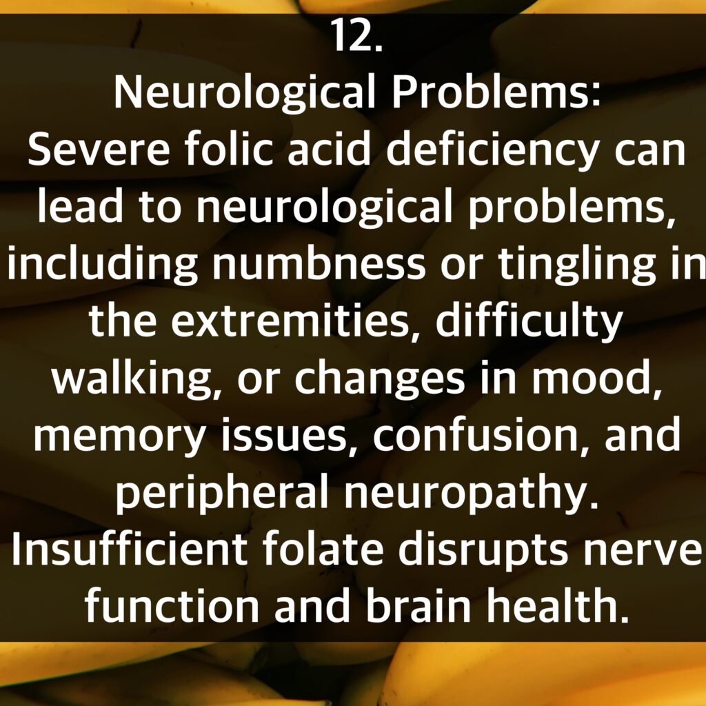 12. Neurological Problems: Severe folic acid deficiency can lead to neurological problems, including numbness or tingling in the extremities, difficulty walking, or changes in mood, memory issues, confusion, and peripheral neuropathy. Insufficient folate disrupts nerve function and brain health.