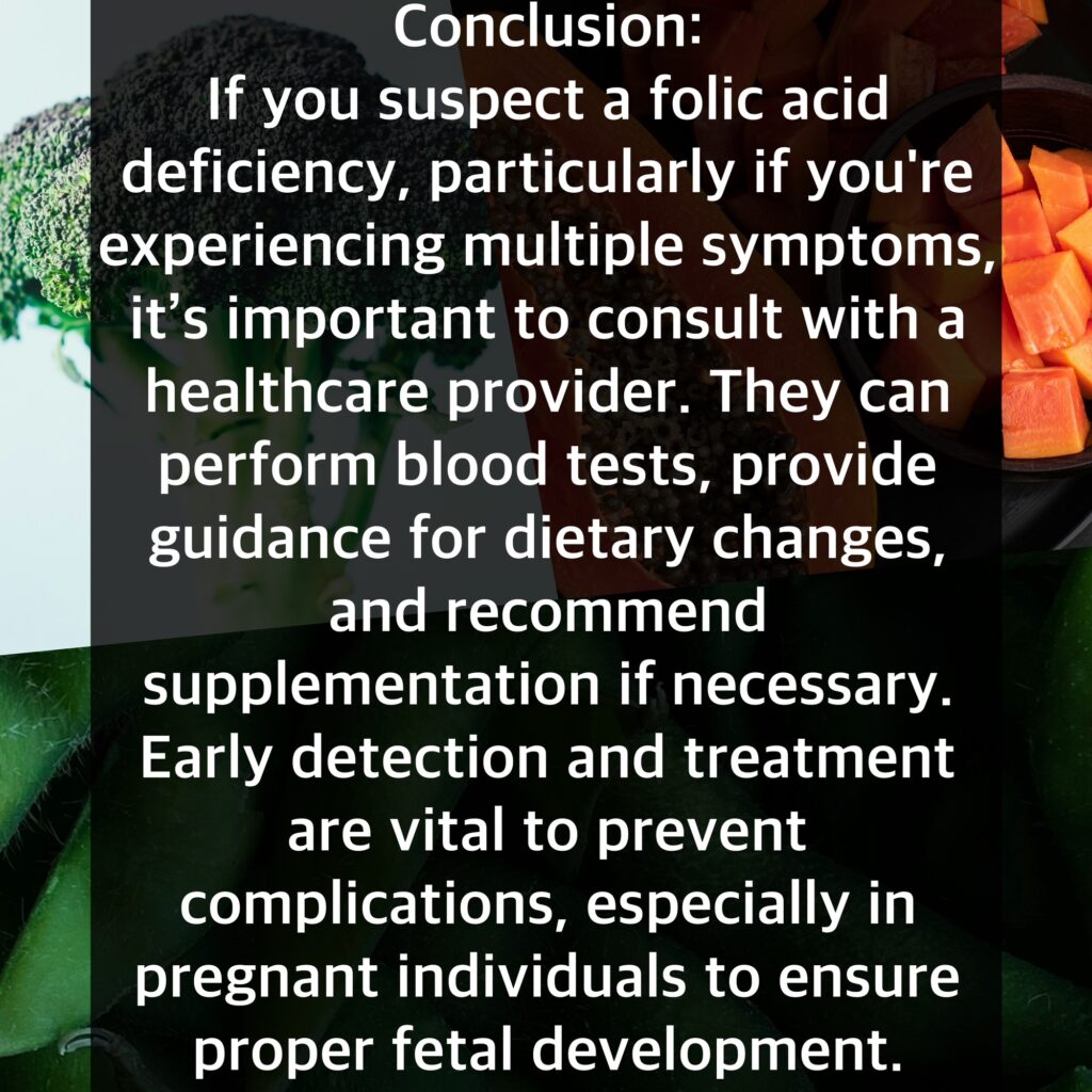 Conclusion: If you suspect a folic acid deficiency, particularly if you're experiencing multiple symptoms, it's important to consult with a healthcare provider. They can perform blood tests, provide guidance for dietary changes, and recommend supplementation if necessary. Early detection and treatment are vital to prevent complications, especially in pregnant individuals to ensure proper fetal development.