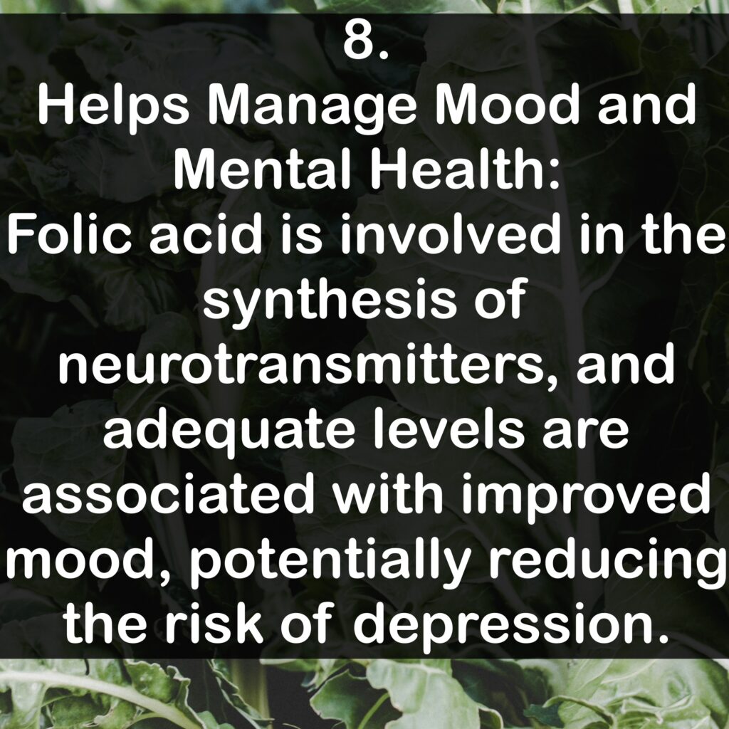 8. Helps Manage Mood and Mental Health: Folic acid is involved in the synthesis of neurotransmitters, and adequate levels are associated with improved mood, potentially reducing the risk of depression.