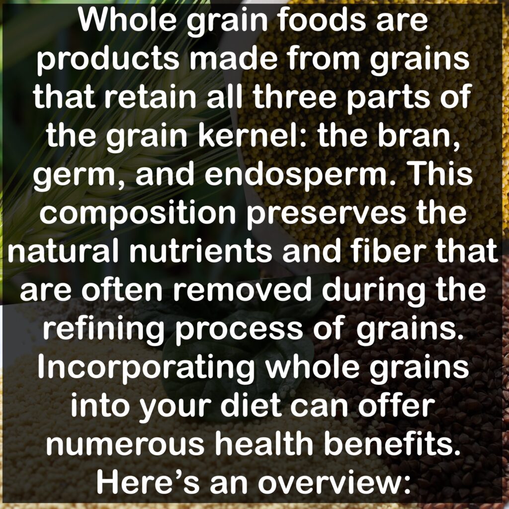 Whole grain foods are products made from grains that retain all three parts of the grain kernel: the bran, germ, and endosperm. This composition preserves the natural nutrients and fiber that are often removed during the refining process of grains. Incorporating whole grains into your diet can offer numerous health benefits. Here's an overview: