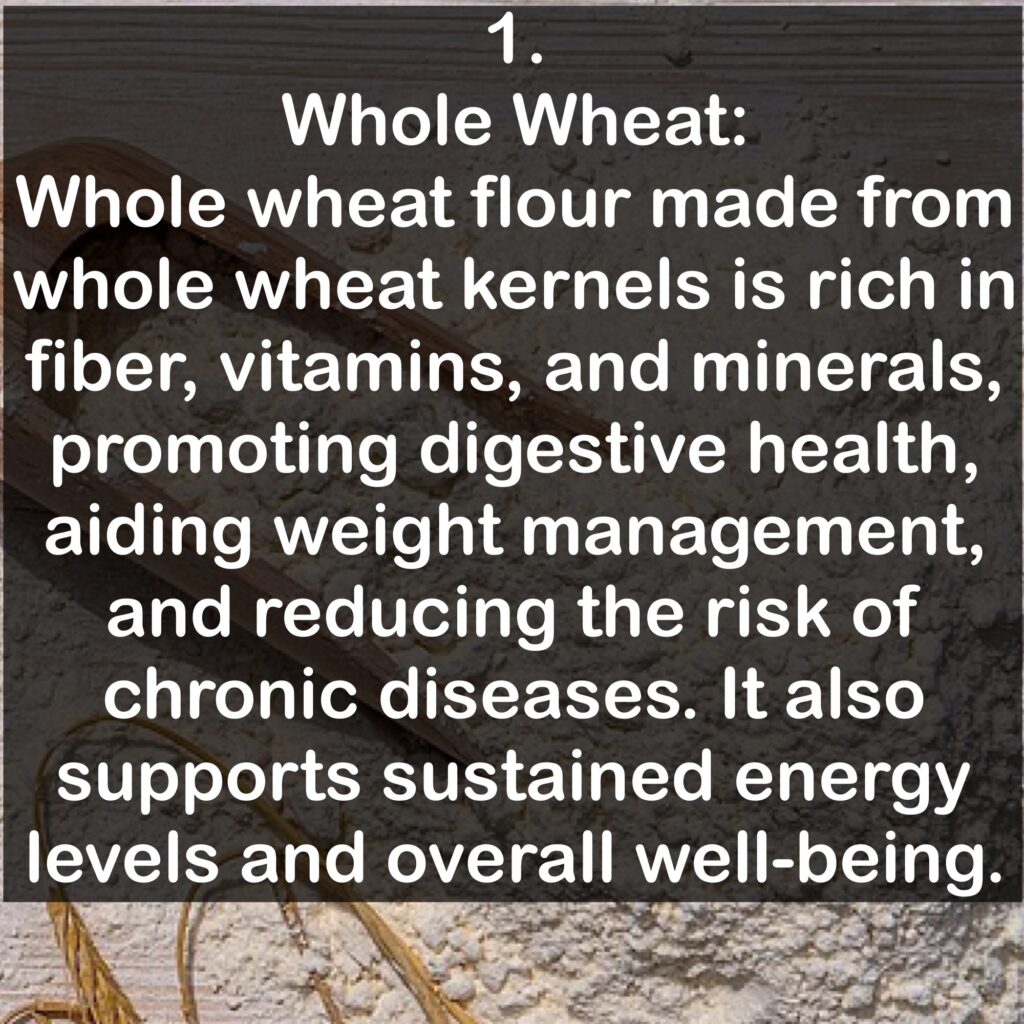 1. Whole Wheat: Whole wheat flour made from whole wheat kernels is rich in fiber, vitamins, and minerals, promoting digestive health, aiding weight management, and reducing the risk of chronic diseases. It also supports sustained energy levels and overall well-being.