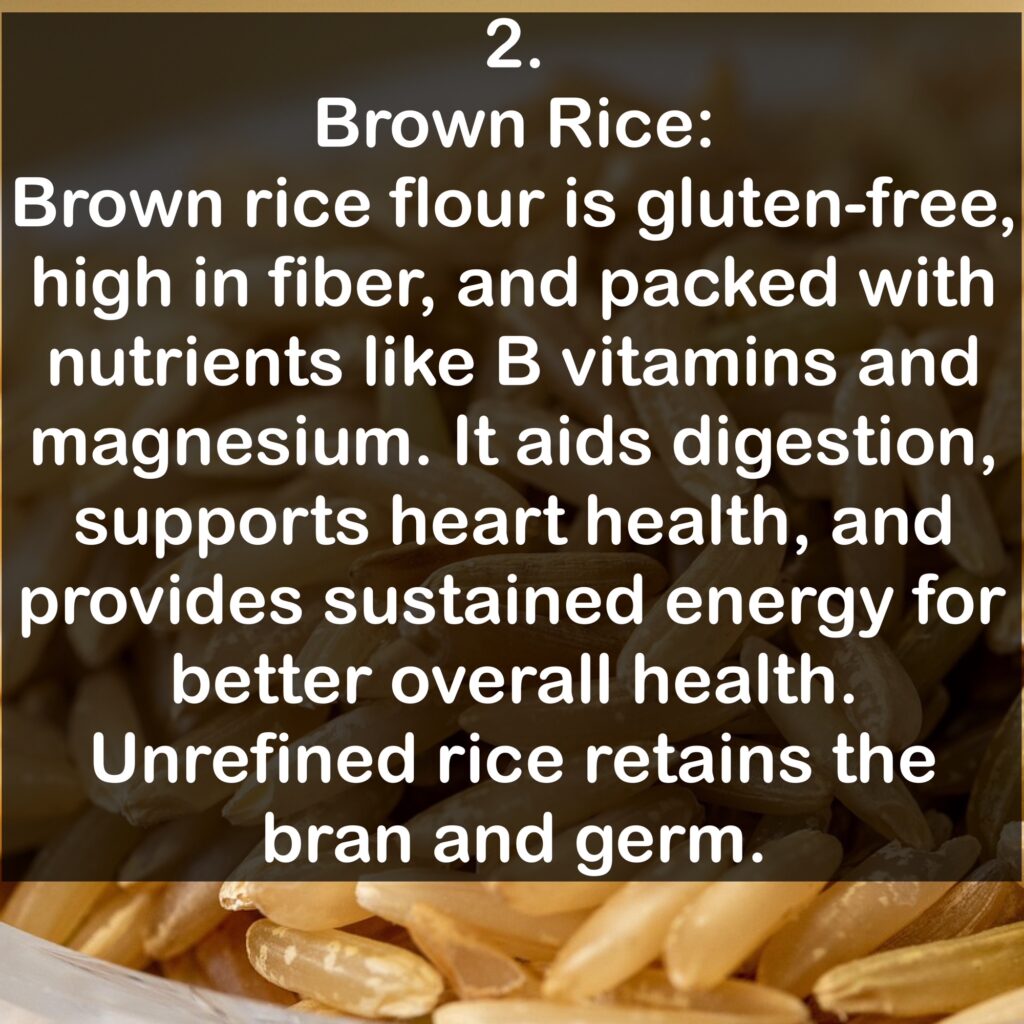 2. Brown Rice: Brown rice flour is gluten-free, high in fiber, and packed with nutrients like B vitamins and magnesium. It aids digestion, supports heart health, and provides sustained energy for better overall health. Unrefined rice retains the bran and germ.