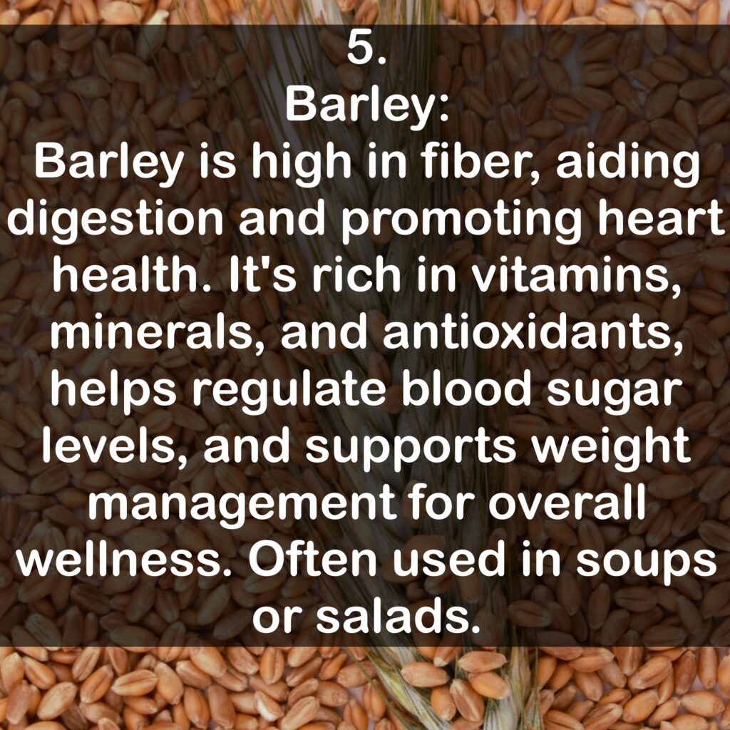 5. Barley: Barley is high in fiber, aiding digestion and promoting heart health. It's rich in vitamins, minerals, and antioxidants, helps regulate blood sugar levels, and supports weight management for overall wellness. Often used in soups or salads.