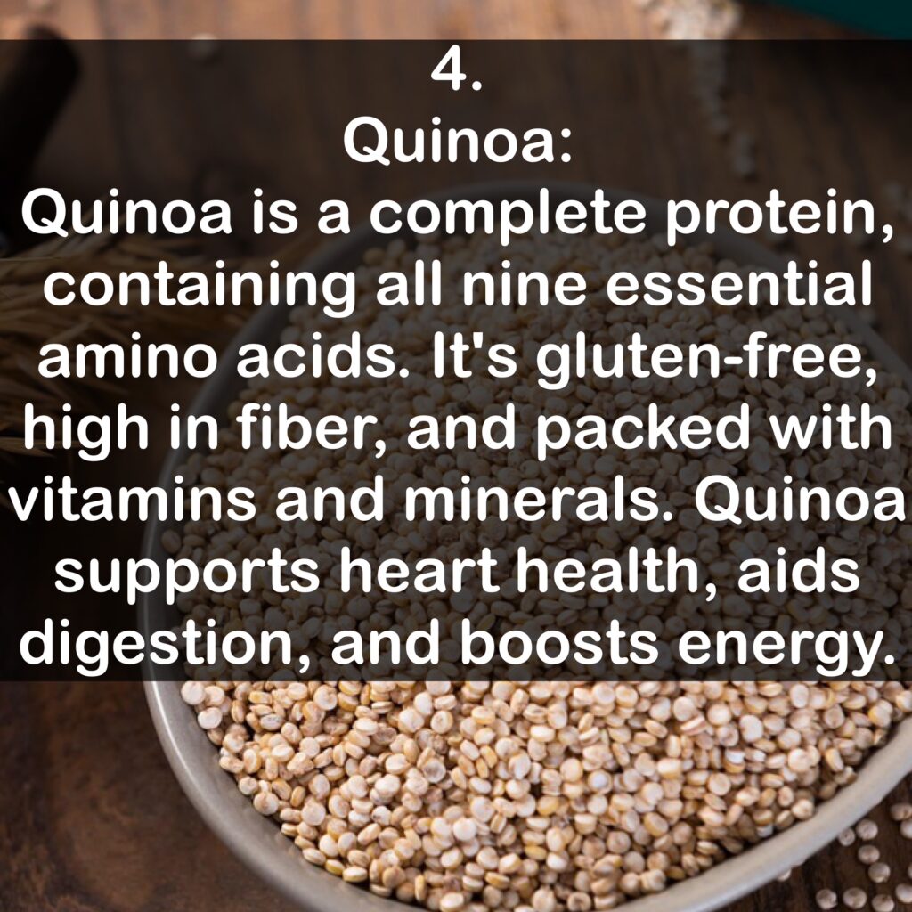 4. Quinoa: Quinoa is a complete protein, containing all nine essential amino acids. It's gluten-free, high in fiber, and packed with vitamins and minerals. Quinoa supports heart health, aids digestion, and boosts energy.