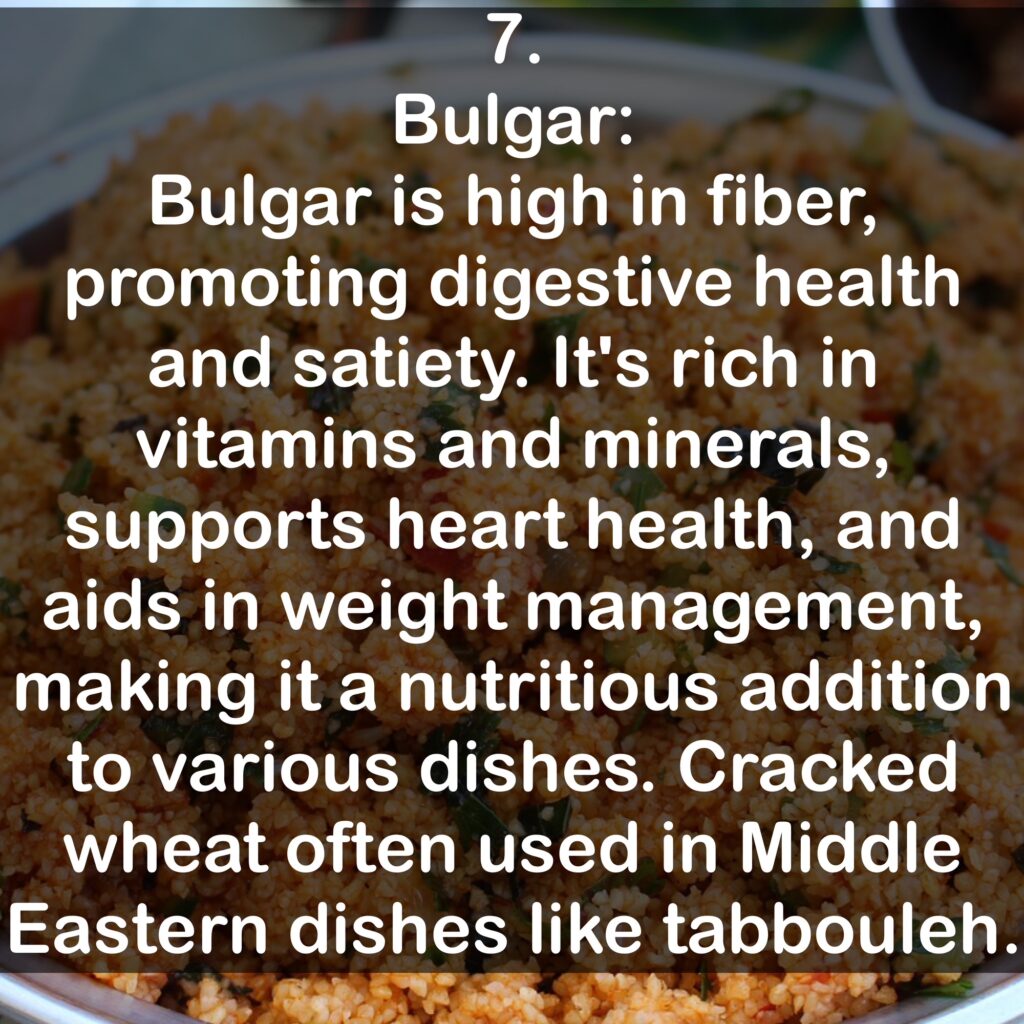 7. Bulgar: Bulgar is high in fiber, promoting digestive health and satiety. It's rich in vitamins and minerals, supports heart health, and aids in weight management, making it a nutritious addition to various dishes. Cracked wheat often used in Middle Eastern dishes like tabbouleh.