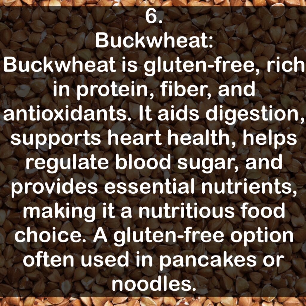6. Buckwheat: Buckwheat is gluten-free, rich in protein, fiber, and antioxidants. It aids digestion, supports heart health, helps regulate blood sugar, and provides essential nutrients, making it a nutritious food choice. A gluten-free option often used in pancakes or noodles.