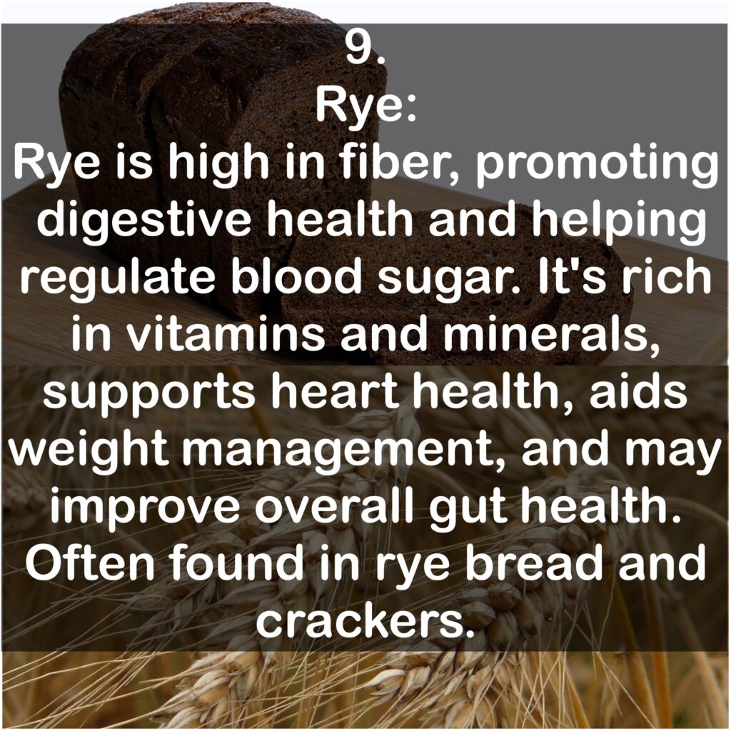 9. Rye: Rye is high in fiber, promoting digestive health and helping regulate blood sugar. It's rich in vitamins and minerals, supports heart health, aids weight management, and may improve overall gut health. Often found in rye bread and crackers.
