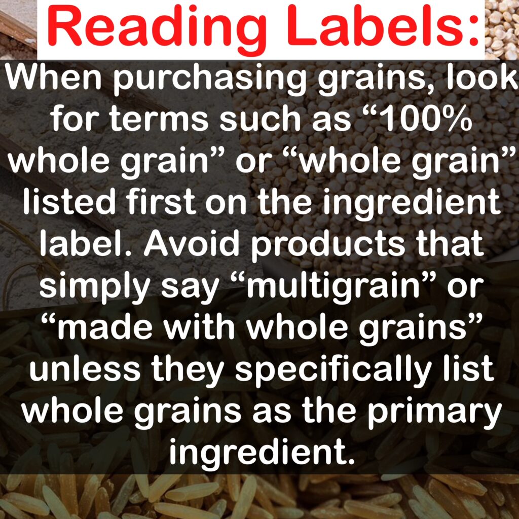 Reading Labels: When purchasing grains, look for terms such as 100% whole grain" or "whole grain" listed first on the ingredient label. Avoid products that simply say "multigrain" or "made with whole grains" unless they specifically list whole grains as the primary ingredient.