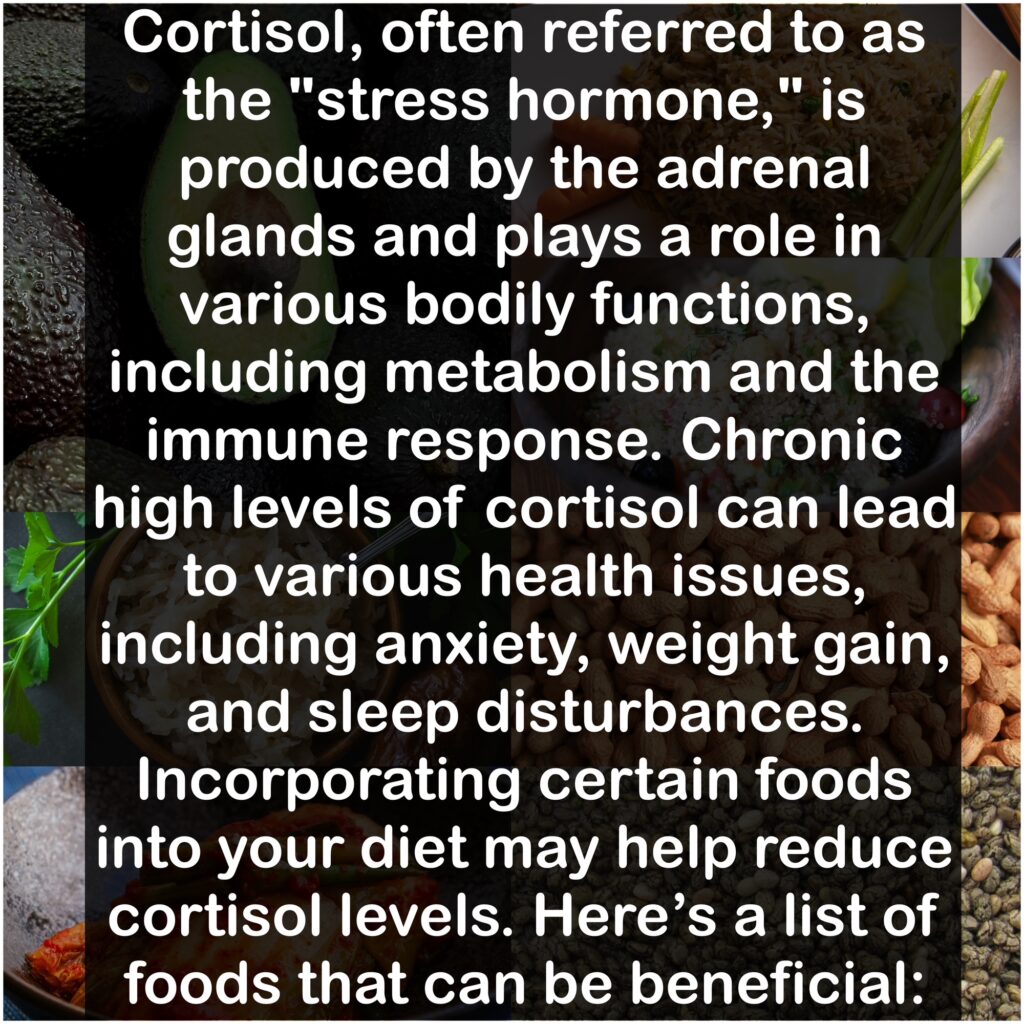 Cortisol, often referred to as the "stress hormone," is produced by the adrenal glands and plays a role in various bodily functions, including metabolism and the immune response. Chronic high levels of cortisol can lead to various health issues, including anxiety, weight gain, and sleep disturbances. Incorporating certain foods into your diet may help reduce cortisol levels. Here's a list of foods that can be beneficial: