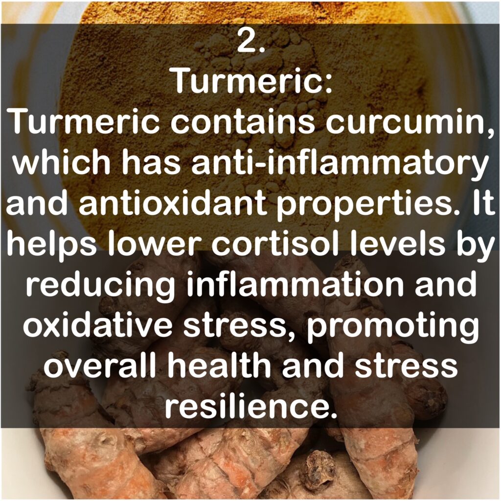 2. Turmeric: Turmeric contains curcumin, which has anti-inflammatory and antioxidant properties. It helps lower cortisol levels by reducing inflammation and oxidative stress, promoting overall health and stress resilience.