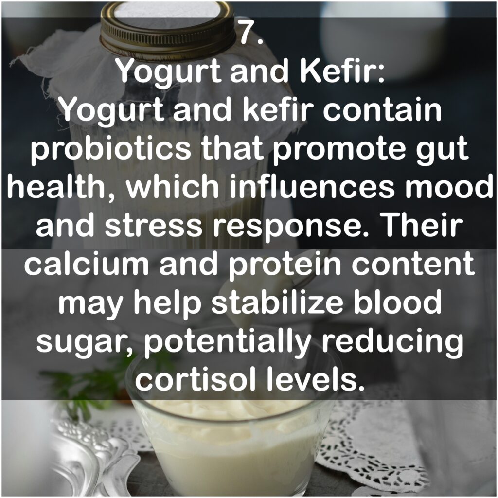 7. Yogurt and Kefir: Yogurt and kefir contain probiotics that promote gut health, which influences mood and stress response. Their calcium and protein content may help stabilize blood sugar, potentially reducing cortisol levels.