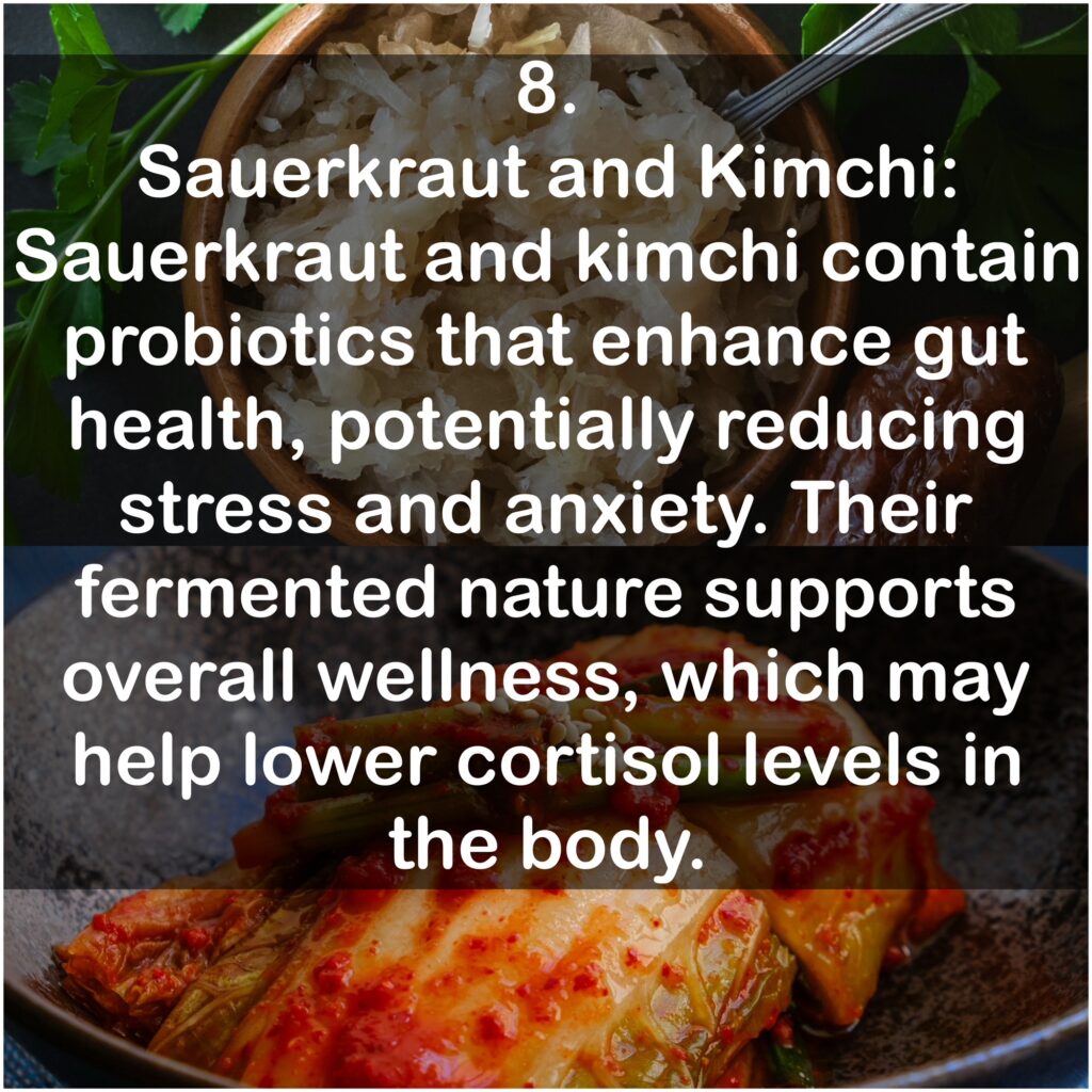8. Sauerkraut and Kimchi: Sauerkraut and kimchi contain probiotics that enhance gut health, potentially reducing stress and anxiety. Their fermented nature supports overall wellness, which may help lower cortisol levels in the body.
