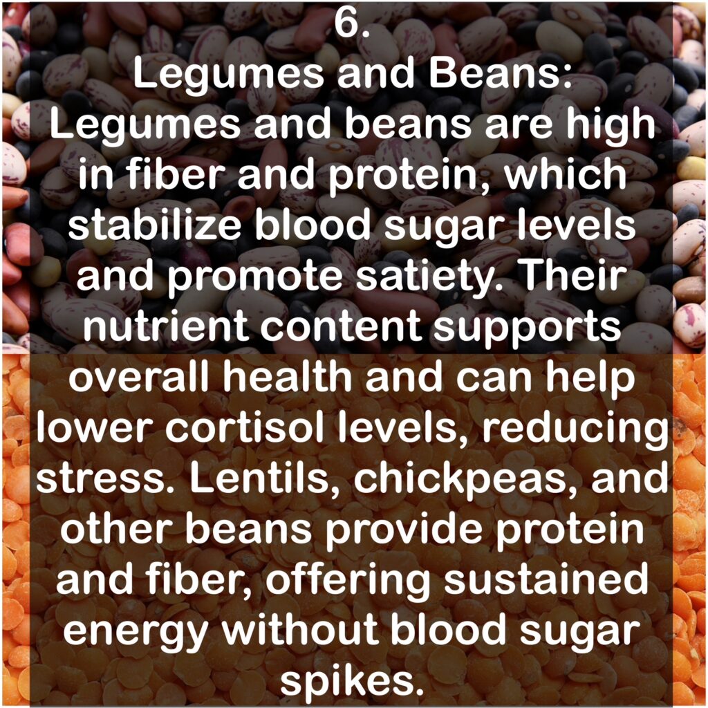 6. Legumes and Beans: Legumes and beans are high in fiber and protein, which stabilize blood sugar levels and promote satiety. Their nutrient content supports overall health and can help lower cortisol levels, reducing stress. Lentils, chickpeas, and other beans provide protein and fiber, offering sustained energy without blood sugar spikes.