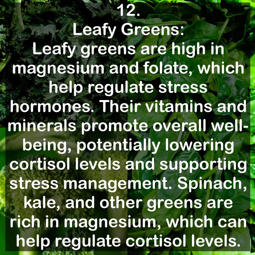 12. Leafy Greens: Leafy greens are high in magnesium and folate, which help regulate stress hormones. Their vitamins and minerals promote overall well-being, potentially lowering cortisol levels and supporting stress management. Spinach, kale, and other greens are rich in magnesium, which can help regulate cortisol levels.