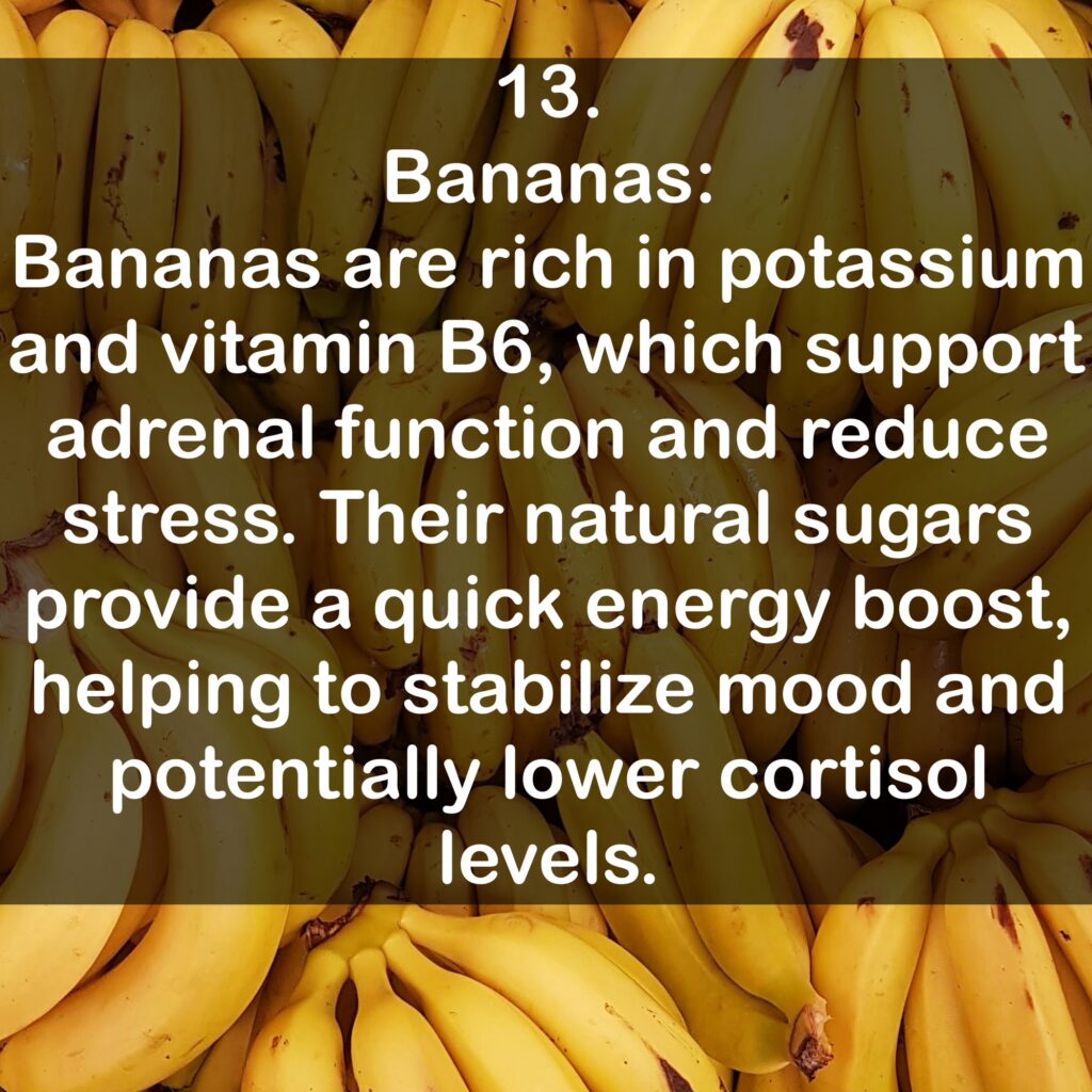 13. Bananas: Bananas are rich in potassium and vitamin B6, which support adrenal function and reduce stress. Their natural sugars provide a quick energy boost, helping to stabilize mood and potentially lower cortisol levels.