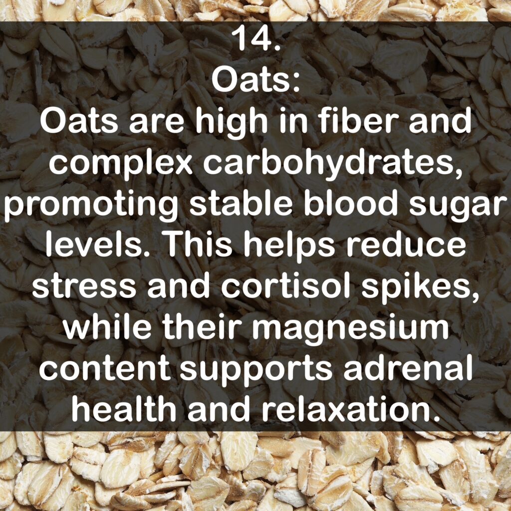 14 Oats: Oats are high in fiber and complex carbohydrates, promoting stable blood sugar levels. This helps reduce stress and cortisol spikes, while their magnesium content supports adrenal health and relaxation.