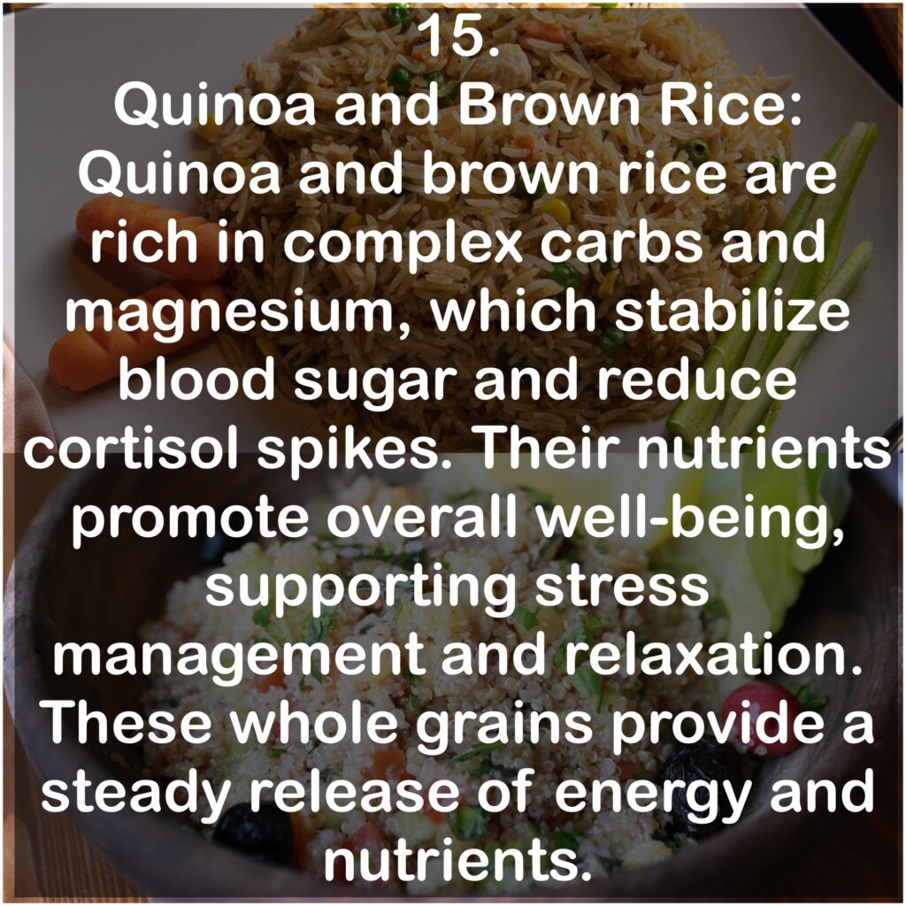 15. Quinoa and Brown Rice: Quinoa and brown rice are rich in complex carbs and magnesium, which stabilize blood sugar and reduce cortisol spikes. Their nutrients promote overall well-being, supporting stress management and relaxation. These whole grains provide a steady release of energy and nutrients.