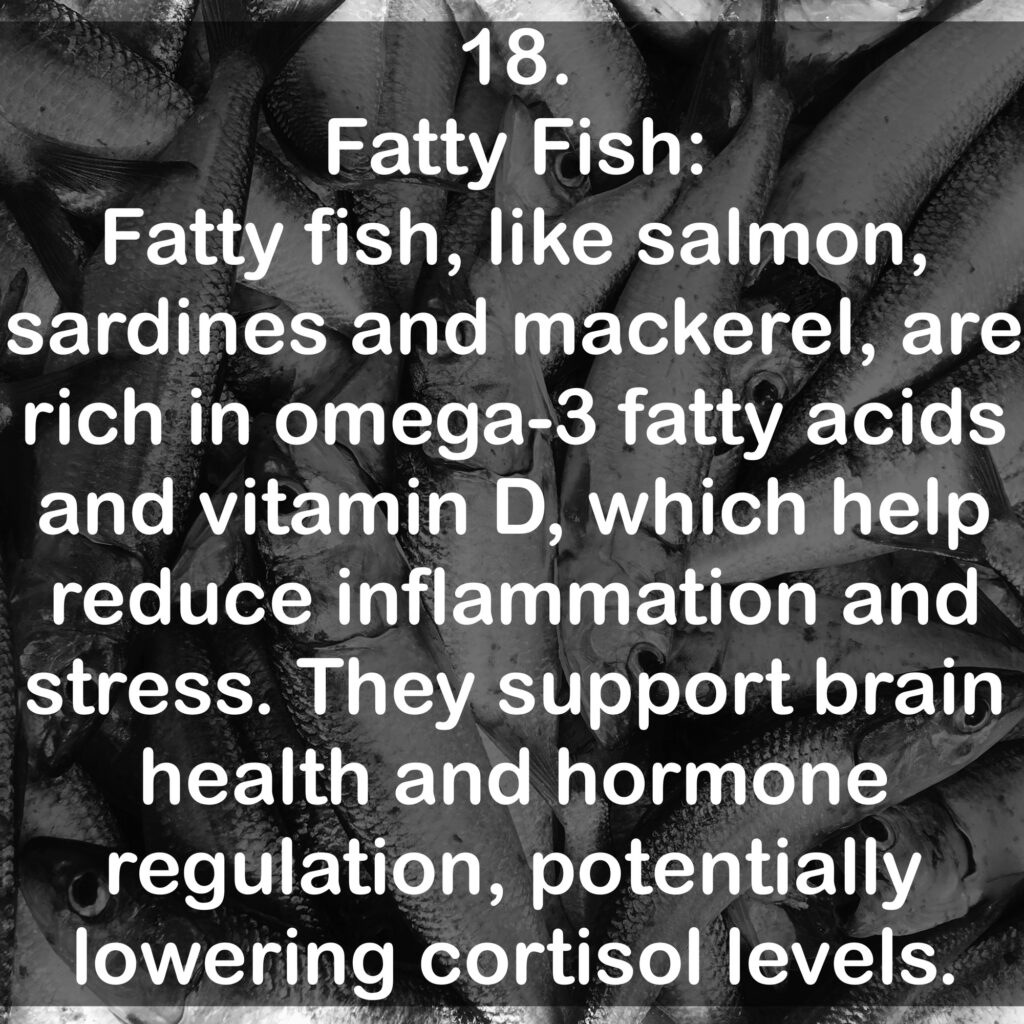 18. Fatty Fish: Fatty fish, like salmon, sardines and mackerel, are rich in omega-3 fatty acids and vitamin D, which help reduce inflammation and stress. They support brain health and hormone regulation, potentially lowering cortisol levels.