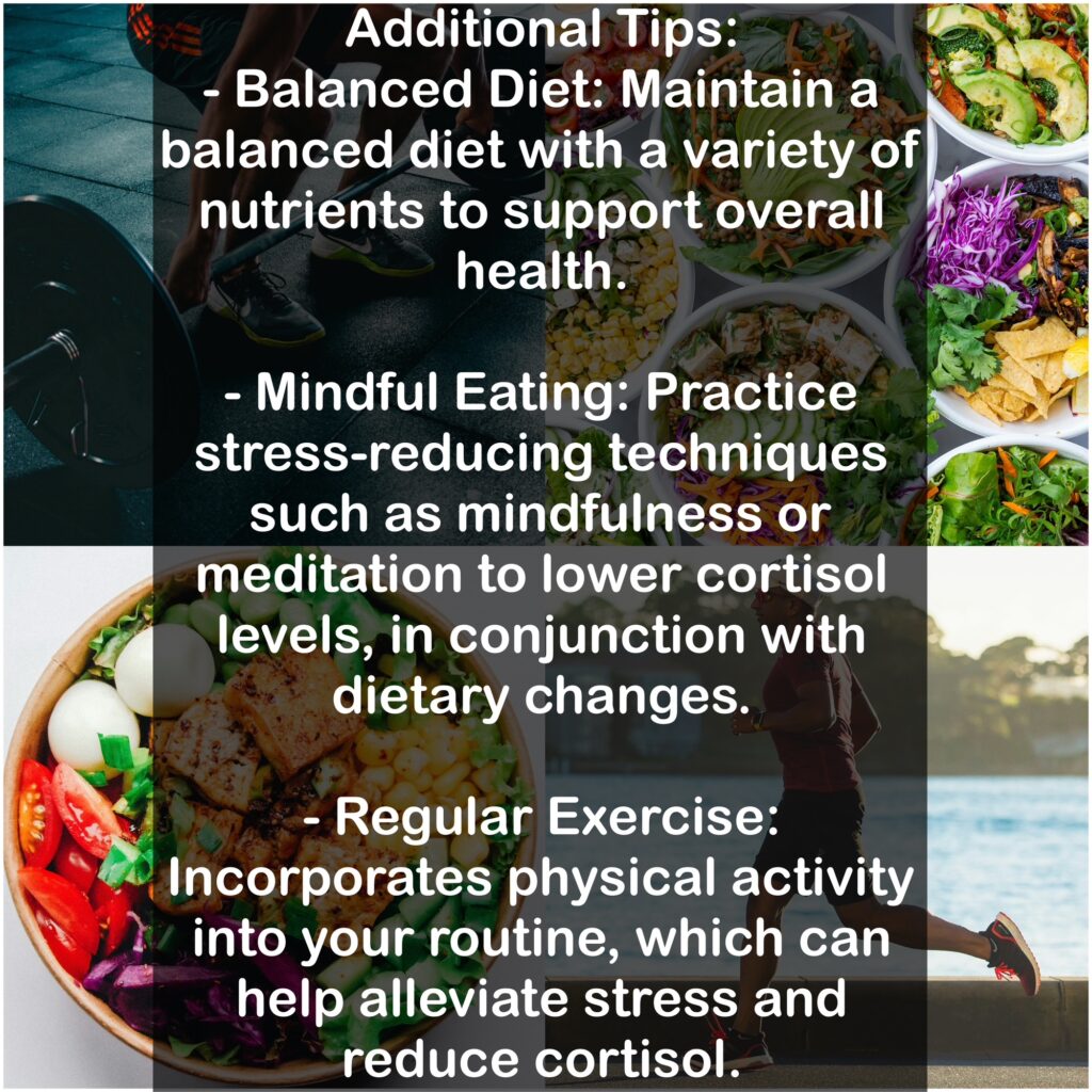 Additional Tips: - Balanced Diet: Maintain a balanced diet with a variety of nutrients to support overall health. - Mindful Eating: Practice stress-reducing techniques such as mindfulness or meditation to lower cortisol levels, in conjunction with dietary changes. - Regular Exercise: Incorporates physical activity into your routine, which can help alleviate stress and reduce cortisol.