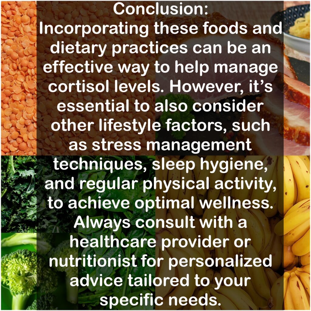 Conclusion: Incorporating these foods and dietary practices can be an effective way to help manage cortisol levels. However, it's essential to also consider other lifestyle factors, such as stress management techniques, sleep hygiene, and regular physical activity, to achieve optimal wellness. Always consult with a healthcare provider or nutritionist for personalized advice tailored to your specific needs.