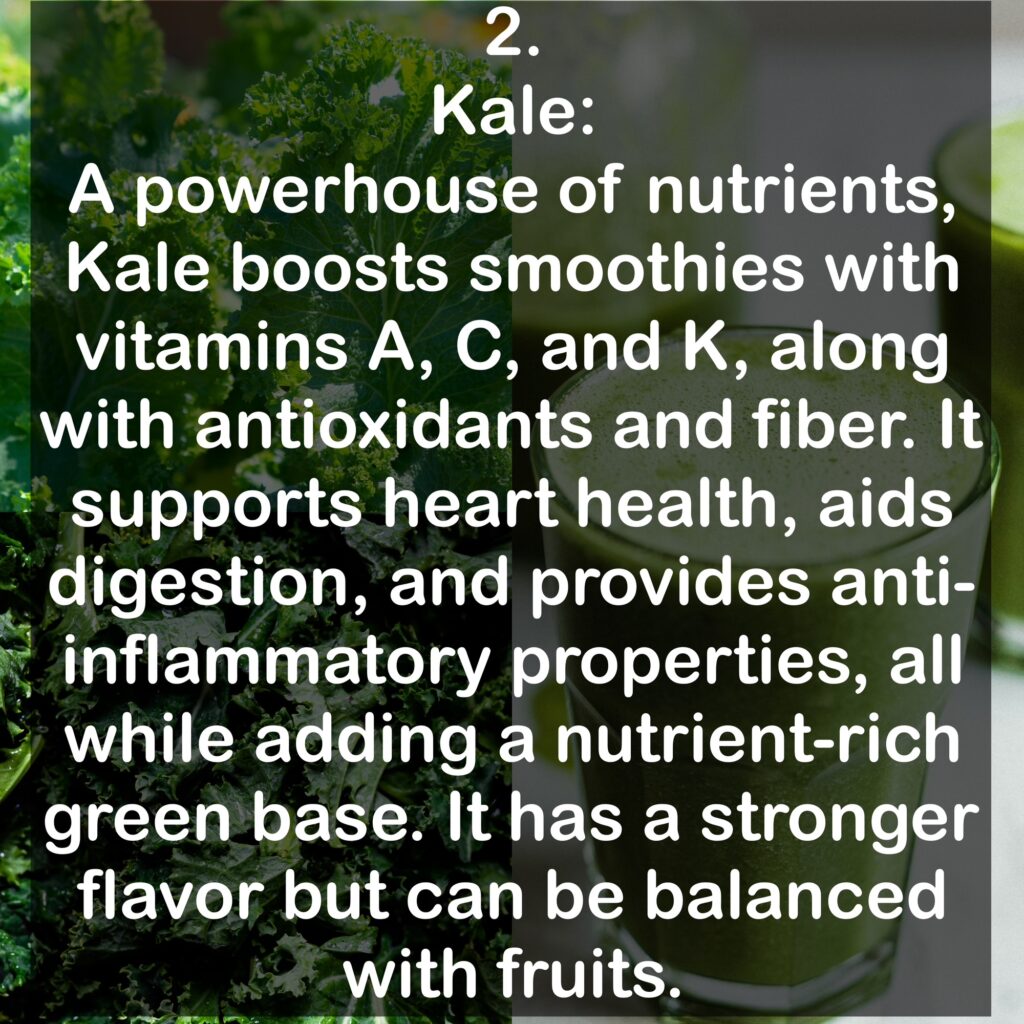 2. Kale: A powerhouse of nutrients, Kale boosts smoothies with vitamins A, C, and K, along with antioxidants and fiber. It supports heart health, aids digestion, and provides anti-inflammatory properties, all while adding a nutrient-rich green base. It has a stronger flavor but can be balanced with fruits.