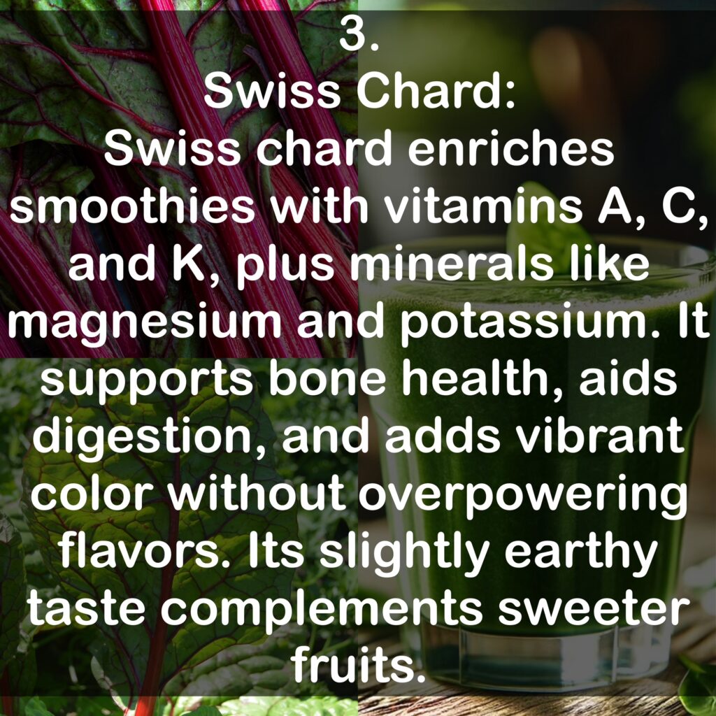 3. Swiss Chard: Swiss chard enriches smoothies with vitamins A, C, and K, plus minerals like magnesium and potassium. It supports bone health, aids digestion, and adds vibrant color without overpowering flavors. Its slightly earthy taste complements sweeter fruits.