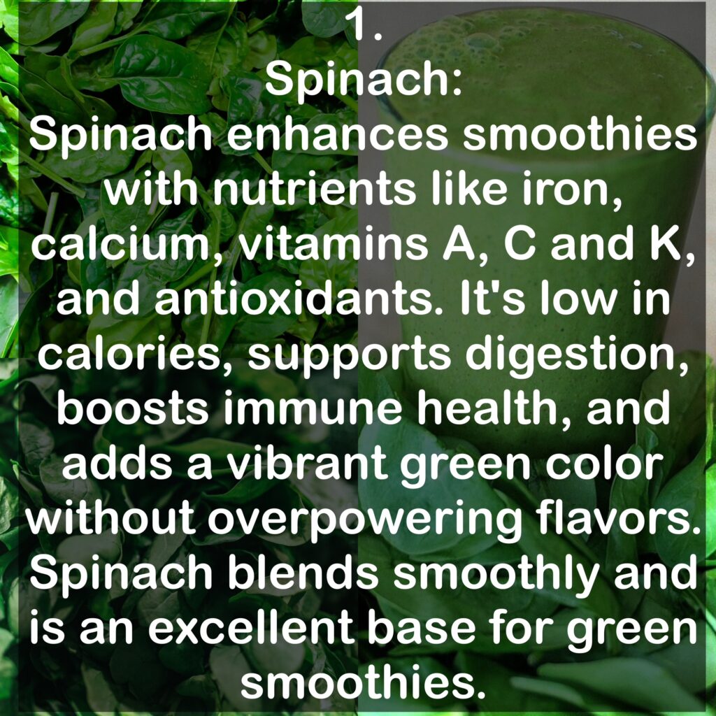 1. Spinach: Spinach enhances smoothies with nutrients like iron, calcium, vitamins A, C and K, and antioxidants. It's low in calories, supports digestion, boosts immune health, and adds a vibrant green color without overpowering flavors. Spinach blends smoothly and is an excellent base for green smoothies.