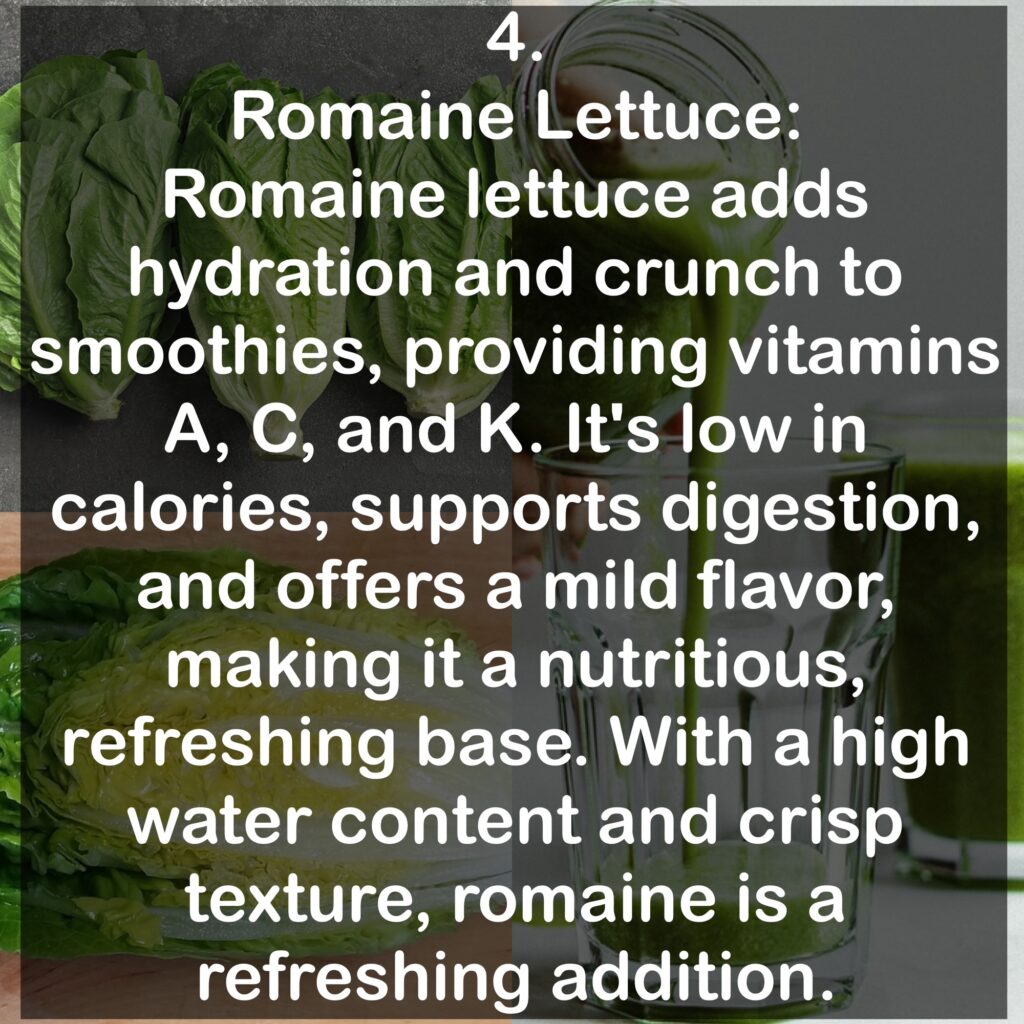 4. Romaine Lettuce: Romaine lettuce adds hydration and crunch to smoothies, providing vitamins A, C, and K. It's low in calories, supports digestion, and offers a mild flavor, making it a nutritious, refreshing base. With a high water content and crisp texture, romaine is a refreshing addition.