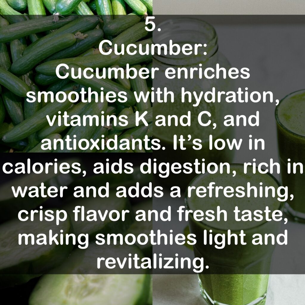 5. Cucumber: Cucumber enriches smoothies with hydration, vitamins K and C, and antioxidants. It's low in calories, aids digestion, rich in water and adds a refreshing, crisp flavor and fresh taste, making smoothies light and revitalizing.