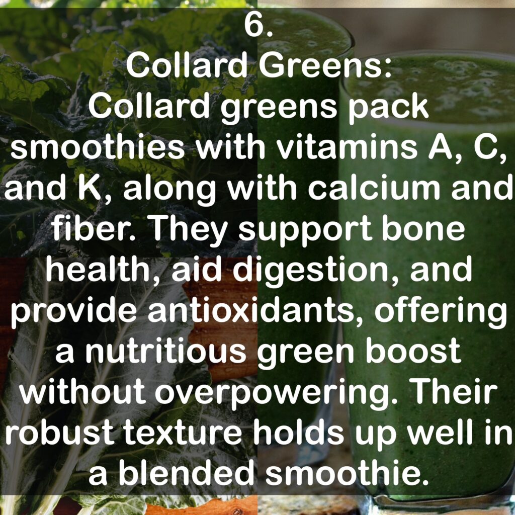 6. Collard Greens: Collard greens pack smoothies with vitamins A, C, and K, along with calcium and fiber. They support bone health, aid digestion, and provide antioxidants, offering a nutritious green boost without overpowering. Their robust texture holds up well in a blended smoothie.