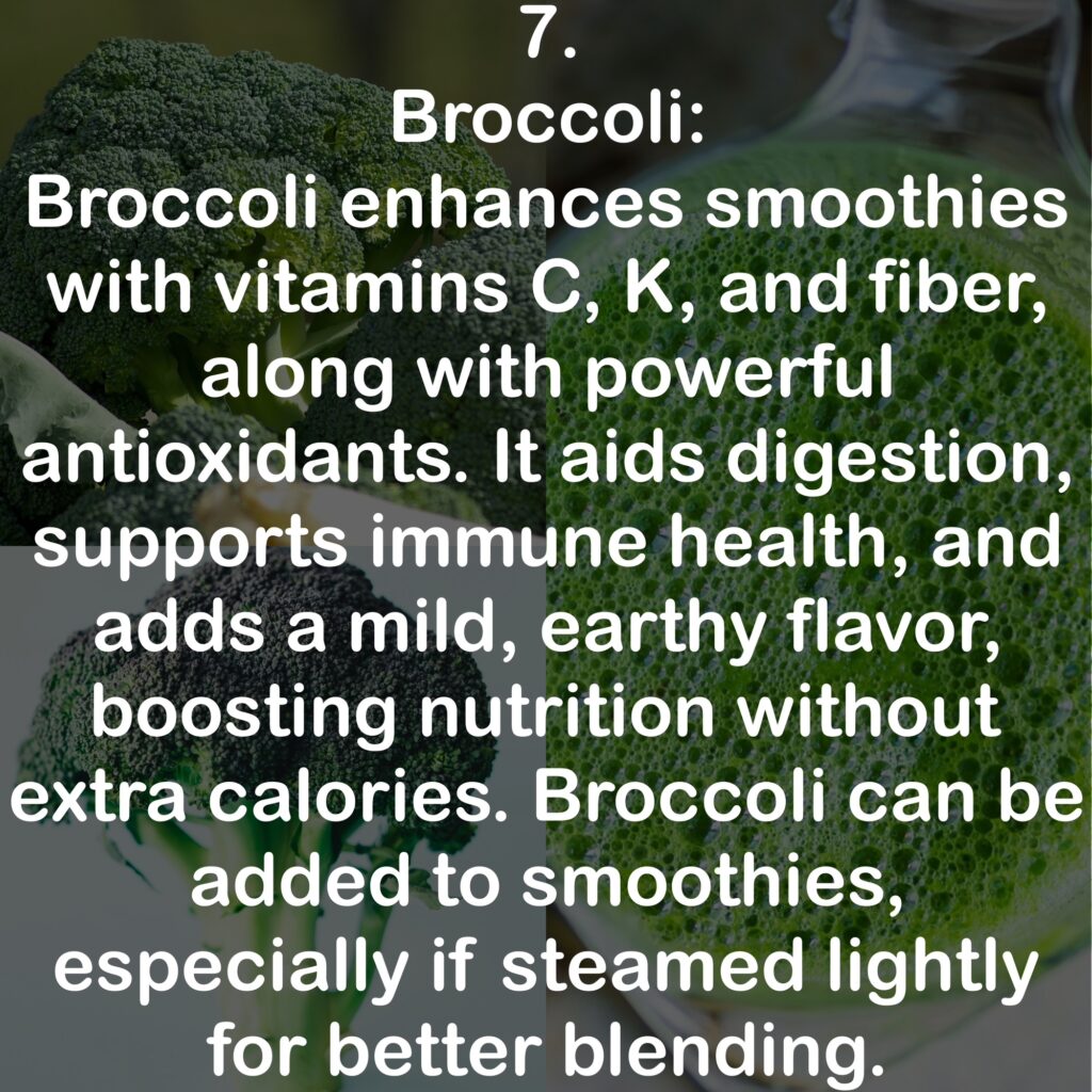7. Broccoli: Broccoli enhances smoothies with vitamins C, K, and fiber, along with powerful antioxidants. It aids digestion, supports immune health, and adds a mild, earthy flavor, boosting nutrition without extra calories. Broccoli can be added to smoothies, especially if steamed lightly for better blending.