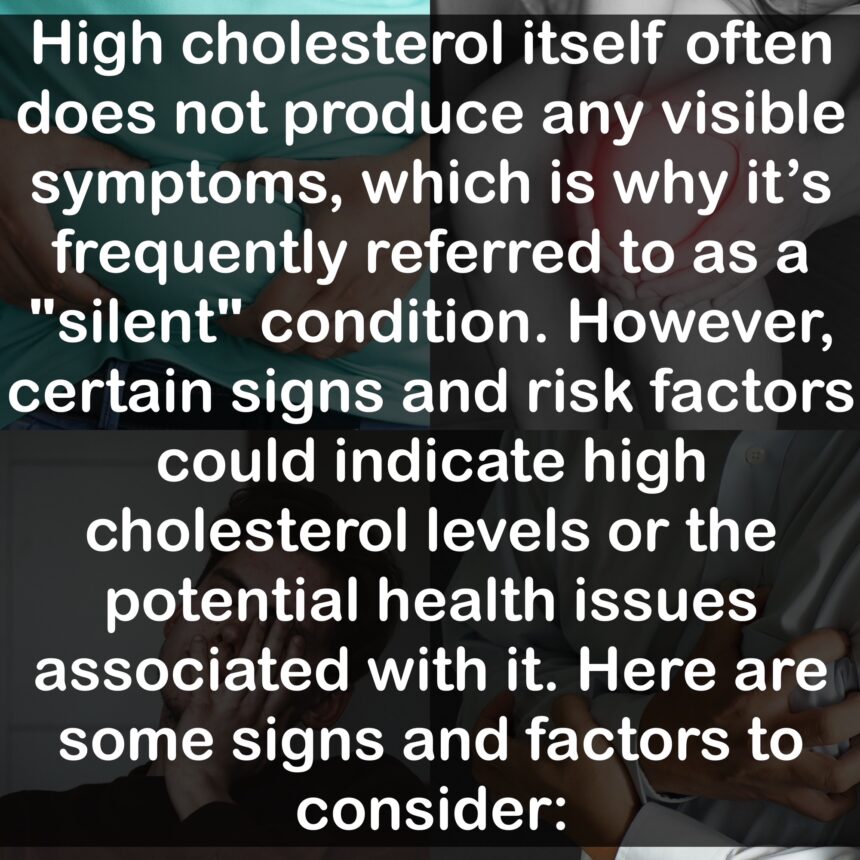 High cholesterol itself often does not produce any visible symptoms, which is why it's frequently referred to as a "silent" condition. However, certain signs and risk factors could indicate high cholesterol levels or the potential health issues associated with it. Here are some signs and factors to consider: