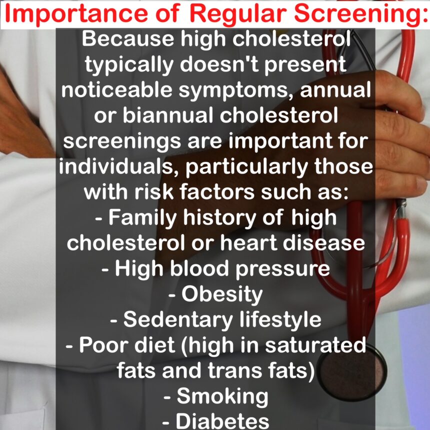 Importance of Regular Screening: Because high cholesterol typically doesn't present noticeable symptoms, annual or biannual cholesterol screenings are important for individuals, particularly those with risk factors such as: - Family history of high cholesterol or heart disease - High blood pressure - Obesity - Sedentary lifestyle - Poor diet (high in saturated fats and trans fats) - Smoking - Diabetes