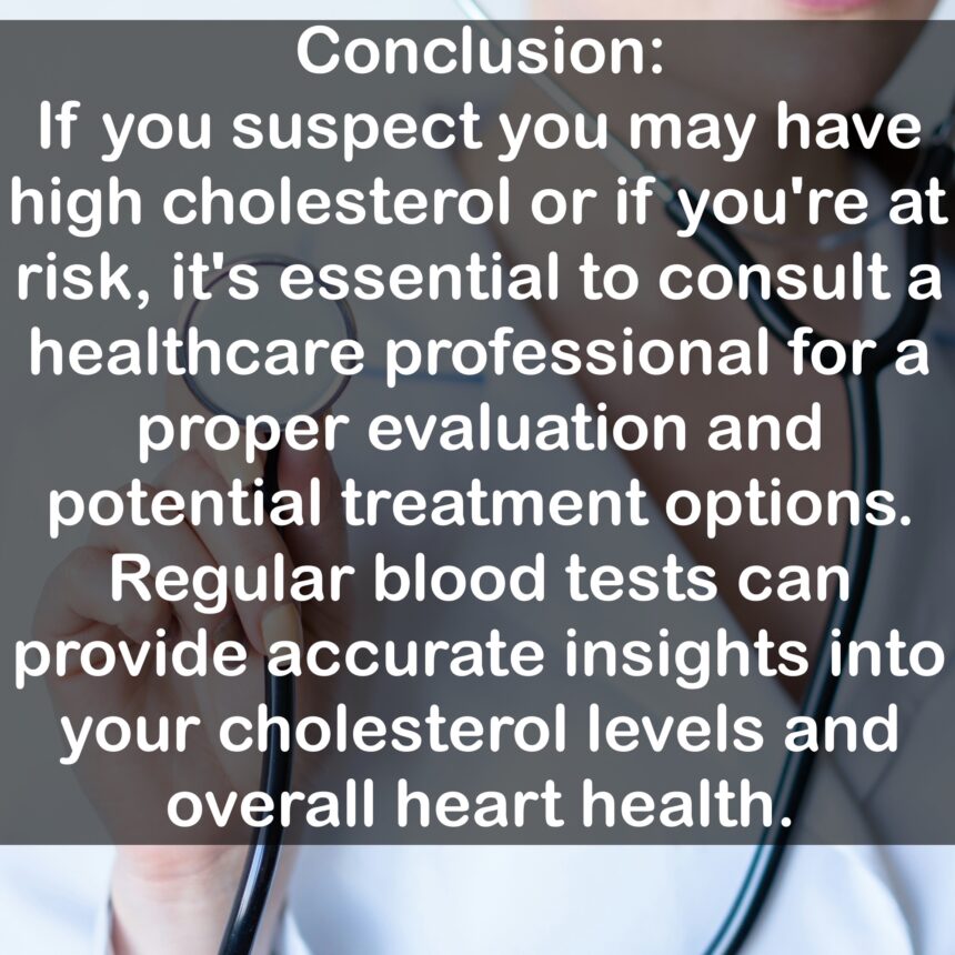 Conclusion: If you suspect you may have high cholesterol or if you're at risk, it's essential to consult a healthcare professional for a proper evaluation and potential treatment options. Regular blood tests can provide accurate insights into your cholesterol levels and overall heart health.