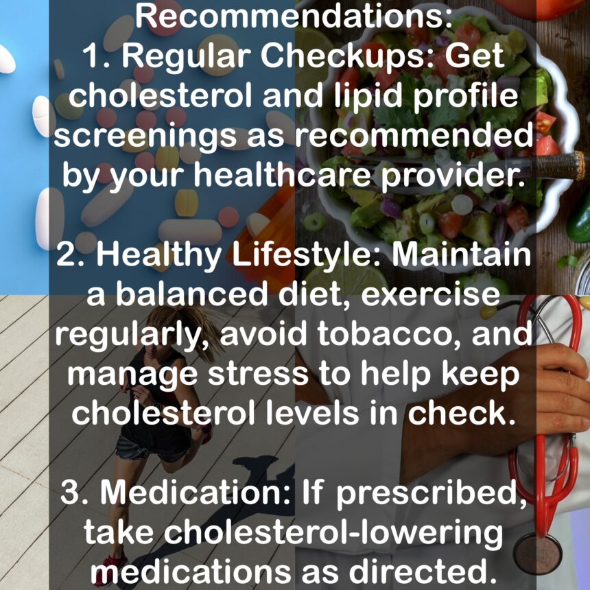 Recommendations: 1. Regular Checkups: Get cholesterol and lipid profile screenings as recommended by your healthcare provider. 2. Healthy Lifestyle: Maintain a balanced diet, exercise regularly, avoid tobacco, and manage stress to help keep cholesterol levels in check. 3. Medication: If prescribed, take cholesterol-lowering medications as directed.