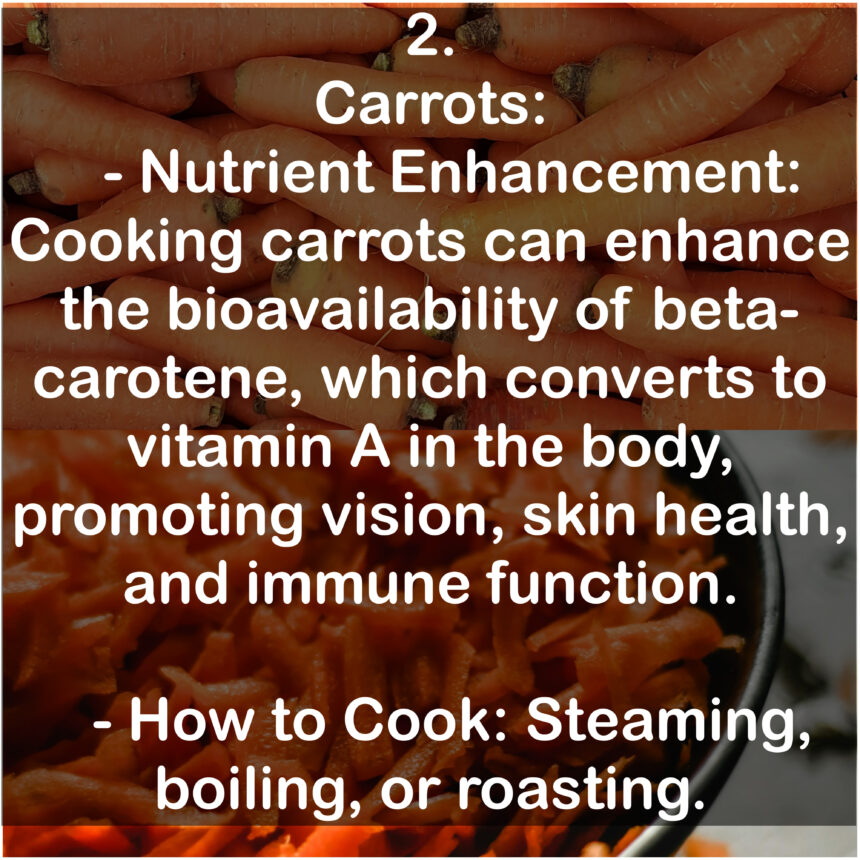 2. Carrots: - Nutrient Enhancement: Cooking carrots can enhance the bioavailability of beta-carotene, which converts to vitamin A in the body, promoting vision, skin health, and immune function. - How to Cook: Steaming, boiling, or roasting.