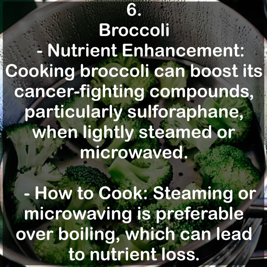 6. Broccoli - Nutrient Enhancement: Cooking broccoli can boost its cancer-fighting compounds, particularly sulforaphane, when lightly steamed or microwaved. - How to Cook: Steaming or microwaving is preferable over boiling, which can lead to nutrient loss.