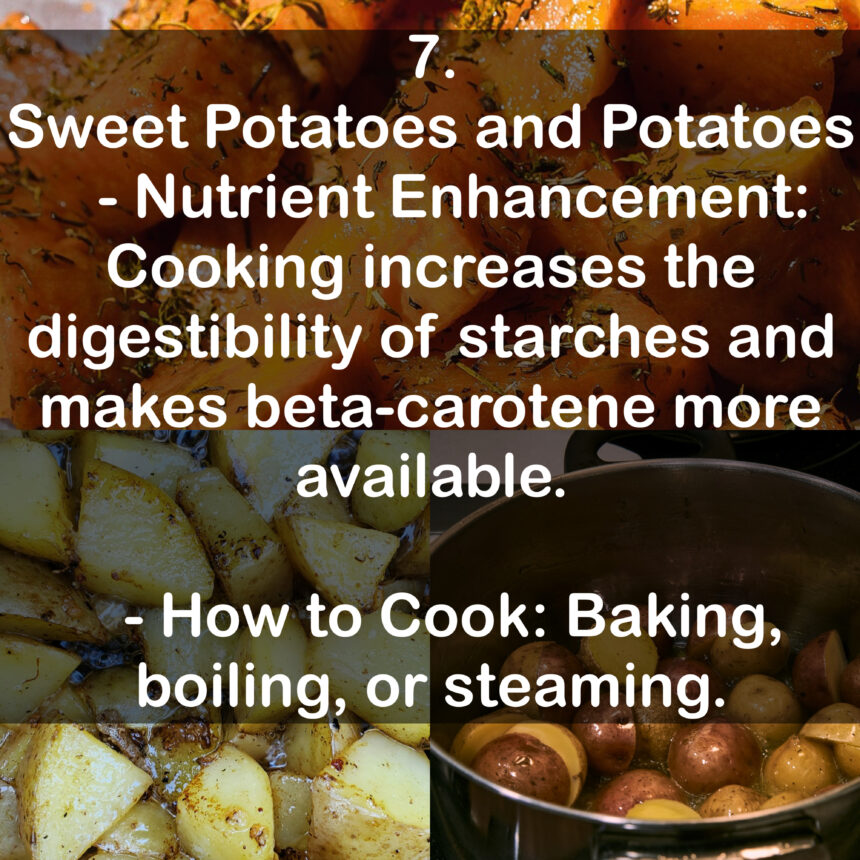 7. Sweet Potatoes and Potatoes - Nutrient Enhancement: Cooking increases the digestibility of starches and makes beta-carotene more available. - How to Cook: Baking, boiling, or steaming.