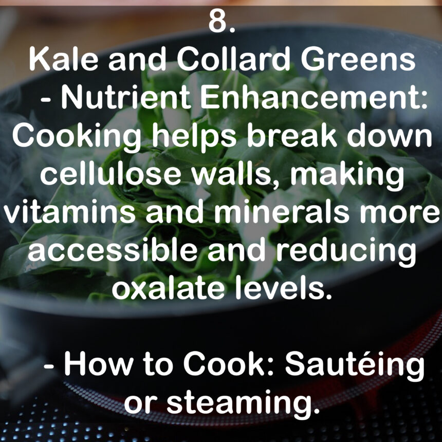 8. Kale and Collard Greens - Nutrient Enhancement: Cooking helps break down cellulose walls, making vitamins and minerals more accessible and reducing oxalate levels. - How to Cook: Sautéing or steaming.