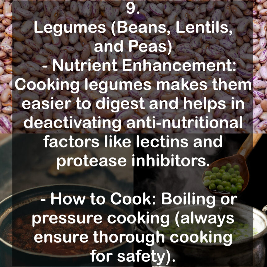 9. Legumes (Beans, Lentils, and Peas - Nutrient Enhancement: Cooking legumes makes them easier to digest and helps in deactivating anti-nutritional factors like lectins and protease inhibitors. - How to Cook: Boiling or pressure cooking (always ensure thorough cooking for safety).