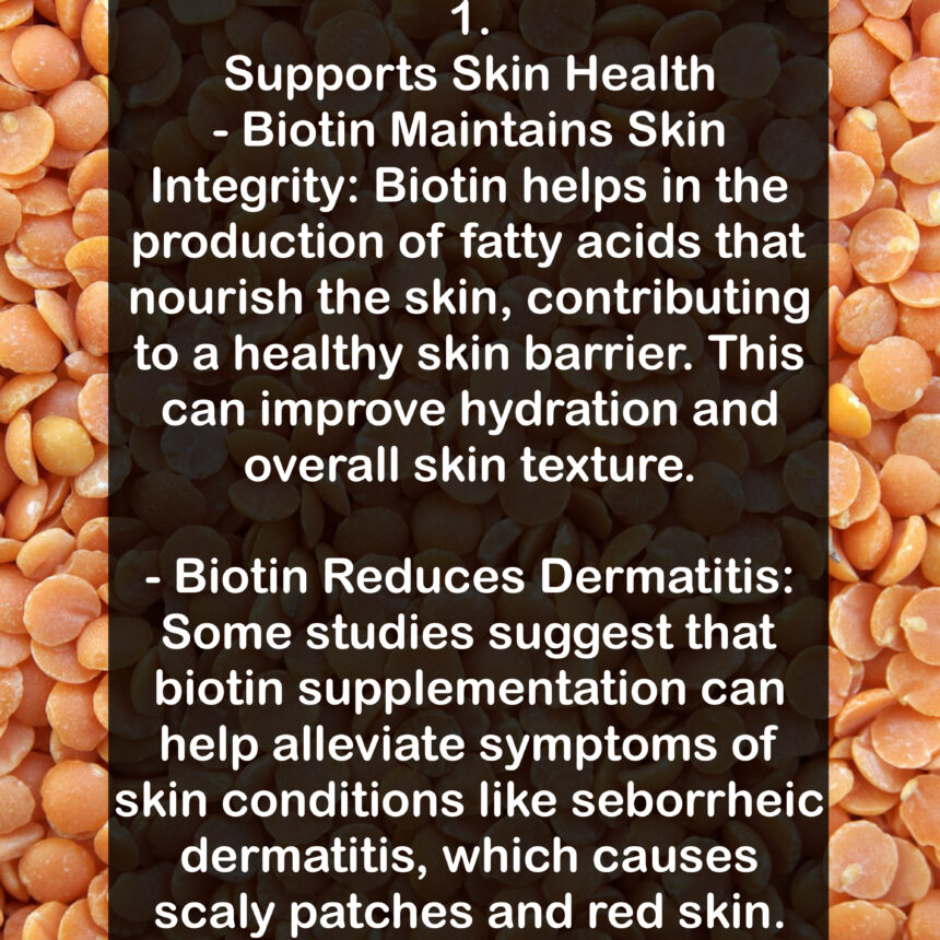 1. Supports Skin Health - Biotin Maintains Skin Integrity: Biotin helps in the production of fatty acids that nourish the skin, contributing to a healthy skin barrier. This can improve hydration and overall skin texture. - Biotin Reduces Dermatitis: Some studies suggest that biotin supplementation can help alleviate symptoms of skin conditions like seborrheic dermatitis, which causes scaly patches and red skin.