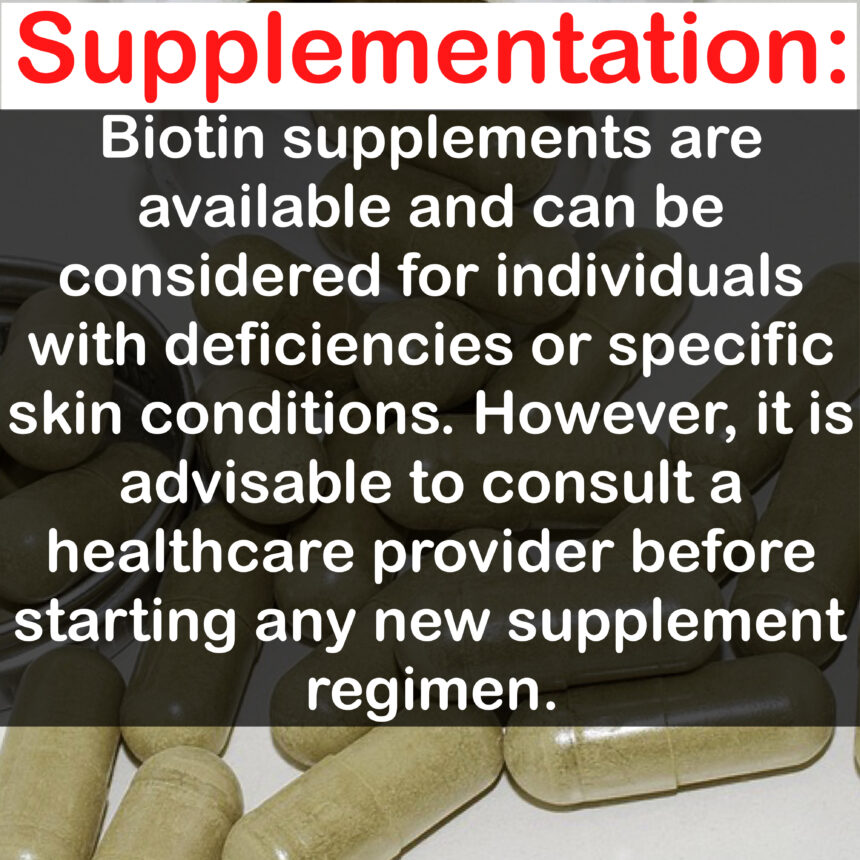 Supplementation: Biotin supplements are available and can be considered for individuals with deficiencies or specific skin conditions. However, it is advisable to consult a healthcare provider before starting any new supplement regimen.