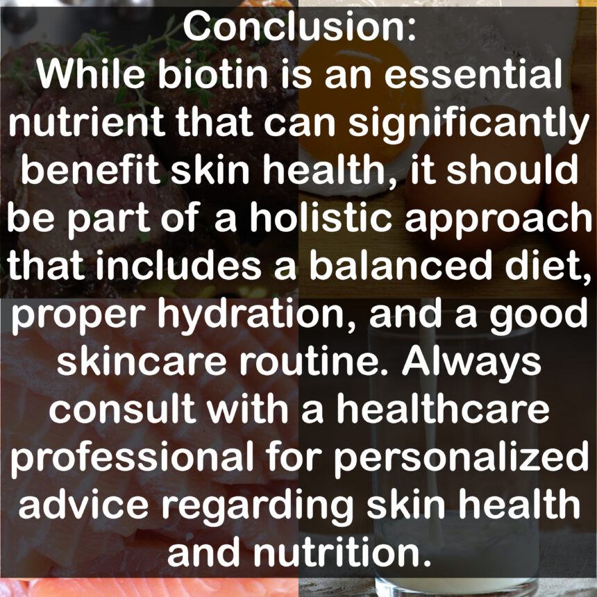 Conclusion: While biotin is an essential nutrient that can significantly benefit skin health, it should be part of a holistic approach that includes a balanced diet, proper hydration, and a good skincare routine. Always consult with a healthcare professional for personalized advice regarding skin health and nutrition.