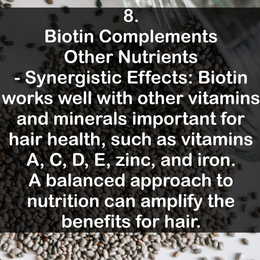 8. Biotin Complements Other Nutrients - Synergistic Effects: Biotin works well with other vitamins and minerals important for hair health, such as vitamins A, C, D, E, zinc, and iron. A balanced approach to nutrition can amplify the benefits for hair.