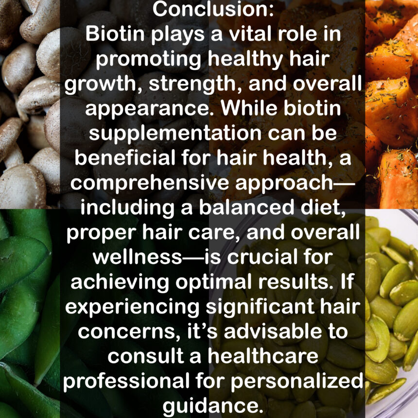 Conclusion: Biotin plays a vital role in promoting healthy hair growth, strength, and overall appearance. While biotin supplementation can be beneficial for hair health, a comprehensive approach-including a balanced diet, proper hair care, and overall wellness—is crucial for achieving optimal results. If experiencing significant hair concerns, it's advisable to consult a healthcare professional for personalized guidance.