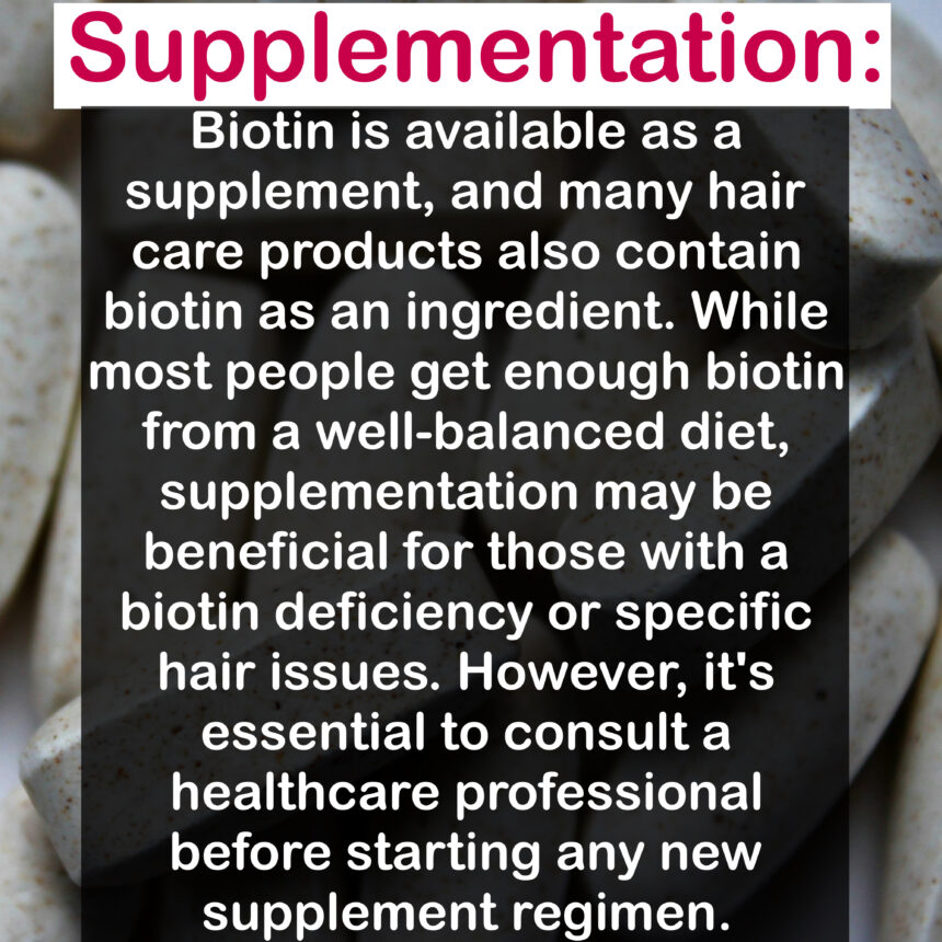 Supplementation: Biotin is available as a supplement, and many hair care products also contain biotin as an ingredient. While most people get enough biotin from a well-balanced diet, supplementation may be beneficial for those with a biotin deficiency or specific hair issues. However, it's essential to consult a healthcare professional before starting any new supplement regimen.